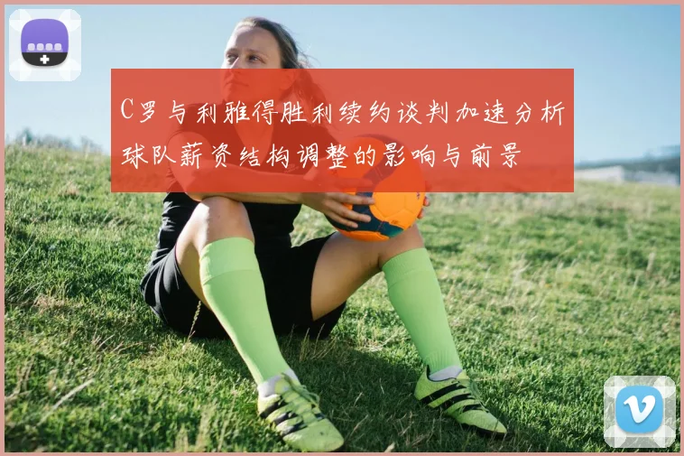 C罗与利雅得胜利续约谈判加速分析球队薪资结构调整的影响与前景