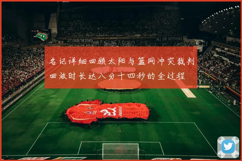 名记详细回顾太阳与篮网冲突裁判回放时长达八分十四秒的全过程