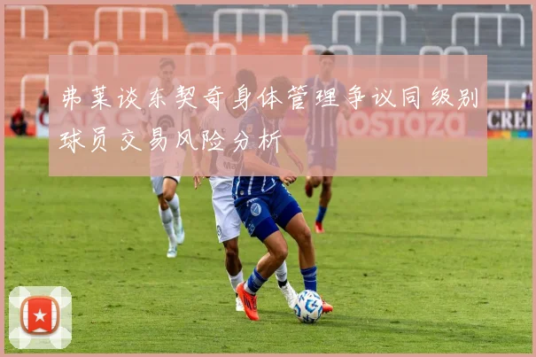 弗莱谈东契奇身体管理争议同级别球员交易风险分析