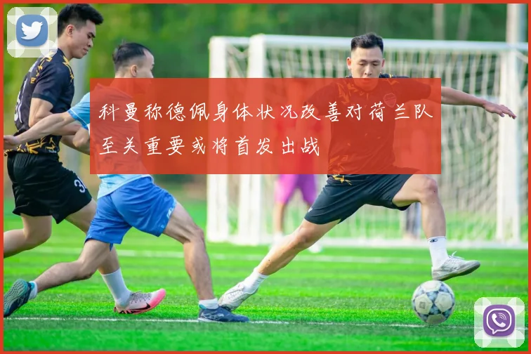 科曼称德佩身体状况改善对荷兰队至关重要或将首发出战