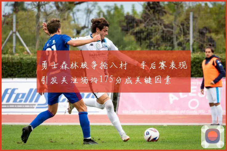 勇士森林狼争抢八村塁季后赛表现引发关注场均175分成关键因素