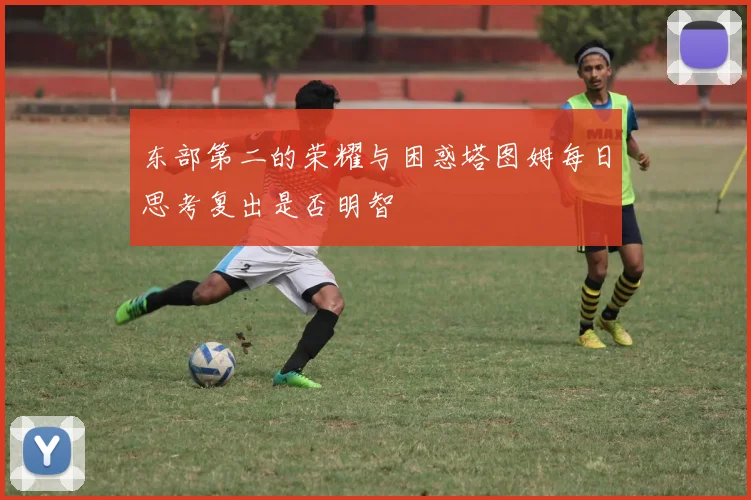 东部第二的荣耀与困惑塔图姆每日思考复出是否明智