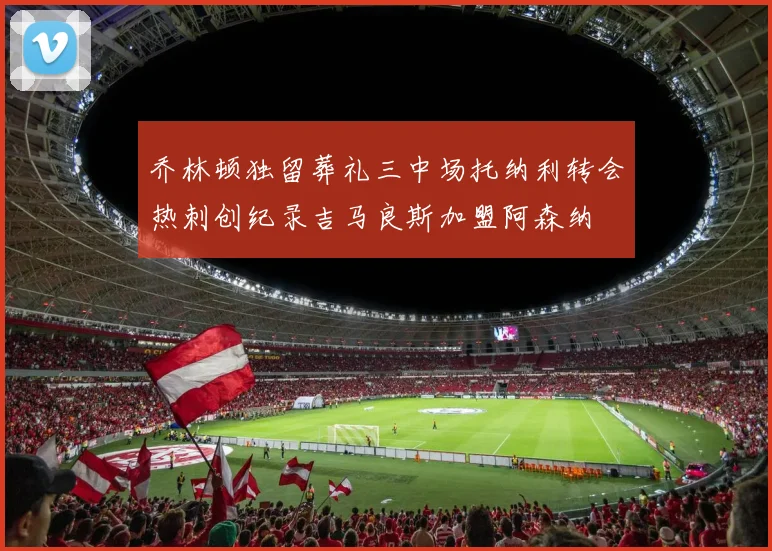 乔林顿独留葬礼三中场托纳利转会热刺创纪录吉马良斯加盟阿森纳