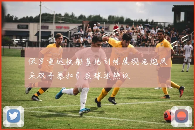 保罗重返快船基地训练展现老炮风采双手暴扣引发球迷热议