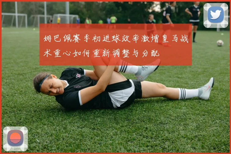 姆巴佩赛季初进球效率激增皇马战术重心如何重新调整与分配