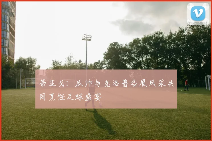 蒂亚戈：瓜帅与克洛普各展风采共同烹饪足球盛宴