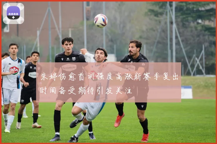 朱婷伤愈首训强度高涨新赛季复出时间备受期待引发关注
