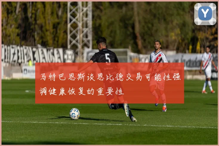 马特巴恩斯谈恩比德交易可能性强调健康恢复的重要性