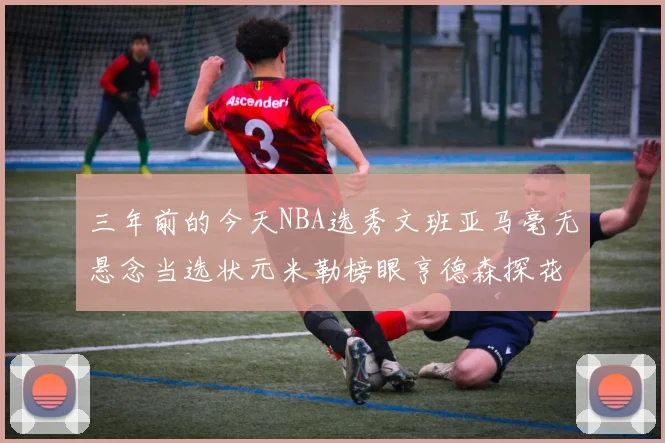 三年前的今天NBA选秀文班亚马毫无悬念当选状元米勒榜眼亨德森探花成就传奇时刻