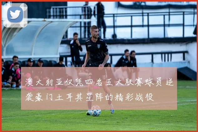 澳大利亚仅凭四名五大联赛球员逆袭豪门土耳其星阵的精彩战役
