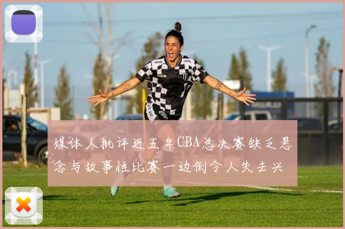 媒体人批评近五年CBA总决赛缺乏悬念与故事性比赛一边倒令人失去兴趣