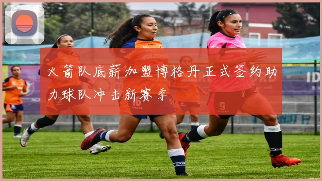 火箭队底薪加盟博格丹正式签约助力球队冲击新赛季