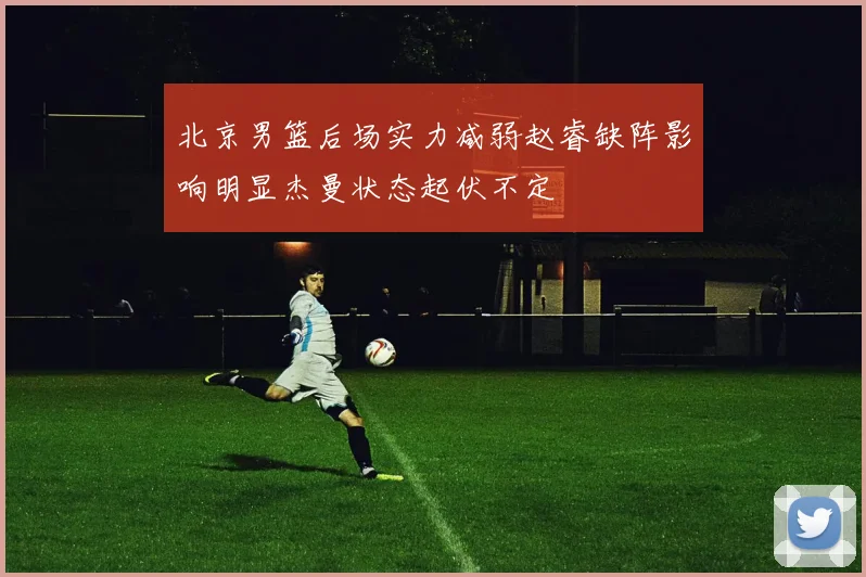 北京男篮后场实力减弱赵睿缺阵影响明显杰曼状态起伏不定
