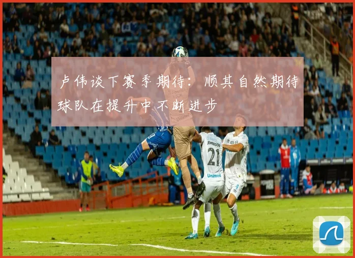 卢伟谈下赛季期待：顺其自然期待球队在提升中不断进步