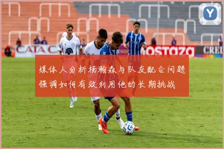 媒体人分析杨瀚森与队友配合问题强调如何有效利用他的长期挑战