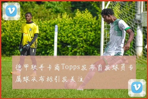 德甲联手卡商Topps发布首发球员专属球衣布标引发关注