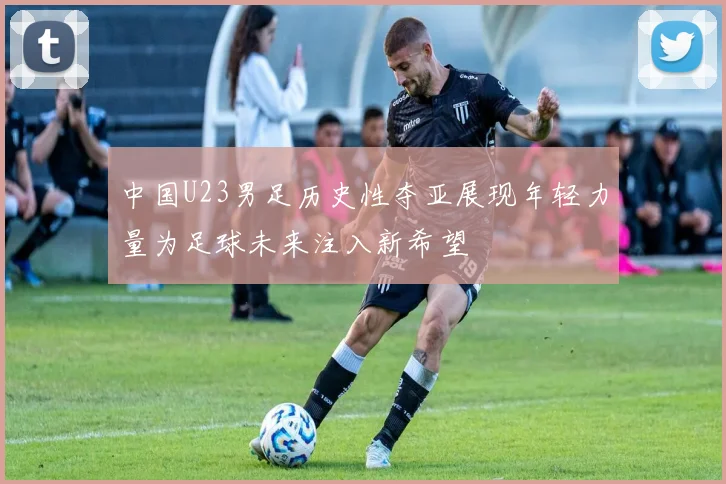 中国U23男足历史性夺亚展现年轻力量为足球未来注入新希望