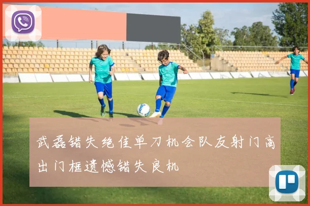 武磊错失绝佳单刀机会队友射门高出门框遗憾错失良机