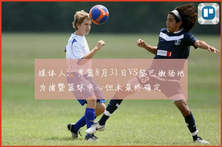 媒体人：男篮8月31日VS黎巴嫩场地为诸暨篮球中心但未最终确定