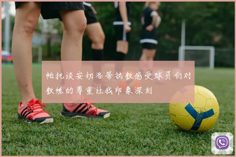 帕托谈安切洛蒂执教感受球员们对教练的尊重让我印象深刻