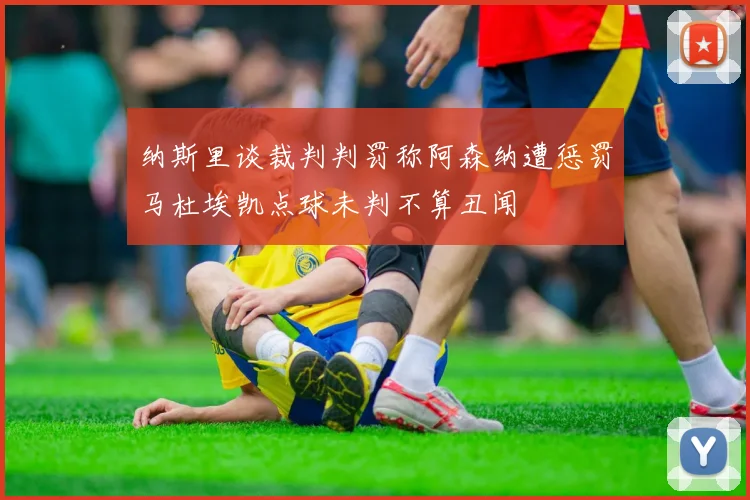 纳斯里谈裁判判罚称阿森纳遭惩罚马杜埃凯点球未判不算丑闻