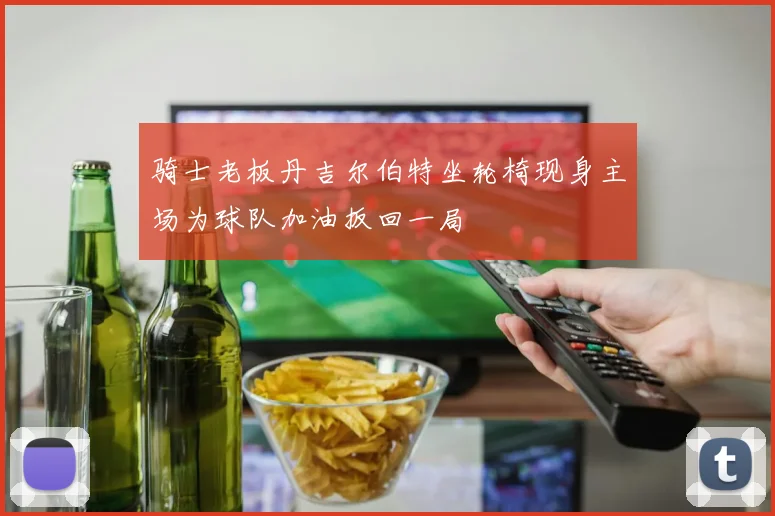 骑士老板丹吉尔伯特坐轮椅现身主场为球队加油扳回一局