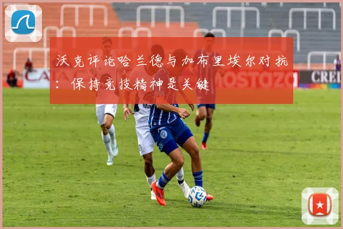 沃克评论哈兰德与加布里埃尔对抗：保持竞技精神是关键