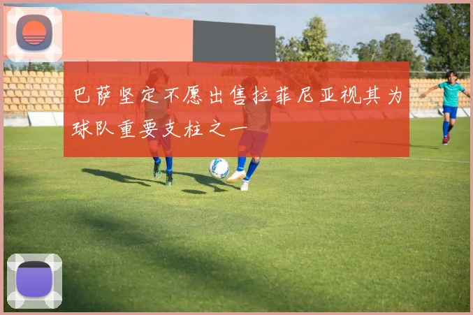 巴萨坚定不愿出售拉菲尼亚视其为球队重要支柱之一