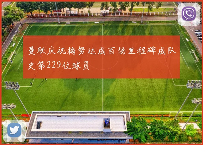 曼联庆祝梅努达成百场里程碑成队史第229位球员