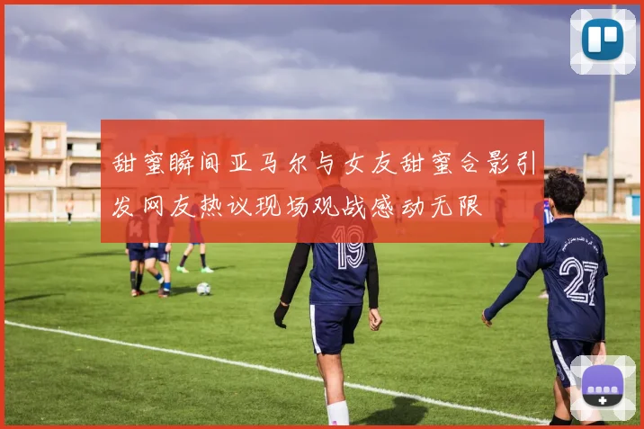 甜蜜瞬间亚马尔与女友甜蜜合影引发网友热议现场观战感动无限