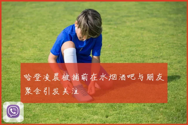 哈登凌晨被捕前在水烟酒吧与朋友聚会引发关注